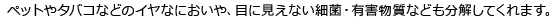 ペットやタバコなどのイヤなにおいや、目に見えない細菌・有害物質なども分解してくれます。